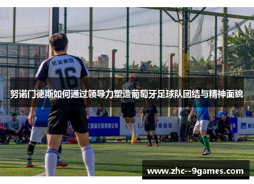 努诺门德斯如何通过领导力塑造葡萄牙足球队团结与精神面貌 努诺门德斯如何通过领导力塑造葡萄牙足球队团结与精神面貌