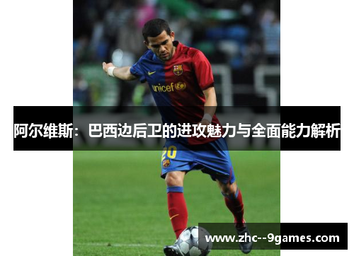 阿尔维斯:巴西边后卫的进攻魅力与全面能力解析 阿尔维斯:巴西边后卫的进攻魅力与全面能力解析